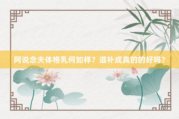 阿说念夫体格乳何如样？滋补成真的的好吗？