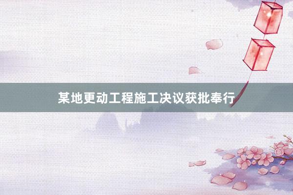某地更动工程施工决议获批奉行