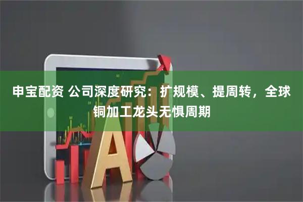 申宝配资 公司深度研究：扩规模、提周转，全球铜加工龙头无惧周期