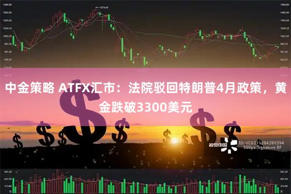 中金策略 ATFX汇市：法院驳回特朗普4月政策，黄金跌破3300美元