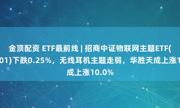 金顶配资 ETF最前线 | 招商中证物联网主题ETF(159701)下跌0.25%，无线耳机主题走弱，华胜天成上涨10.0%