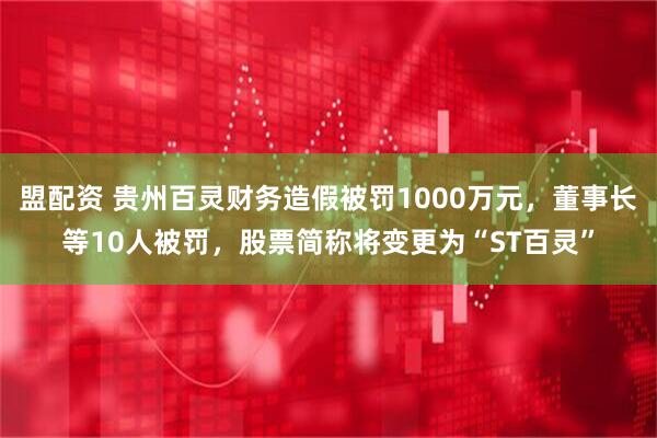 盟配资 贵州百灵财务造假被罚1000万元，董事长等10人被罚，股票简称将变更为“ST百灵”