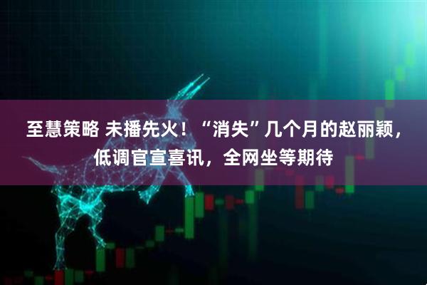 至慧策略 未播先火!“消失”几个月的赵丽颖,低调官宣喜讯,全网坐等期待
