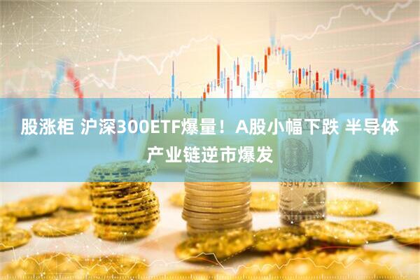 股涨柜 沪深300ETF爆量！A股小幅下跌 半导体产业链逆市爆发
