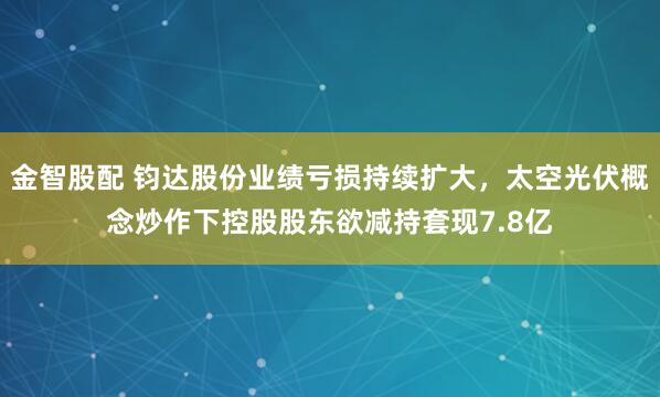金智股配 钧达股份业绩亏损持续扩大，太空光伏概念炒作下控股股东欲减持套现7.8亿