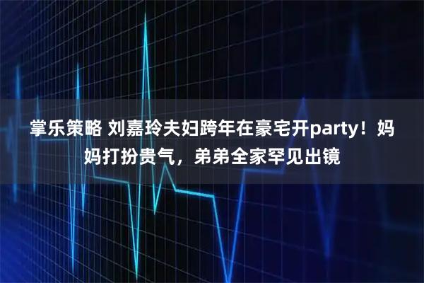 掌乐策略 刘嘉玲夫妇跨年在豪宅开party！妈妈打扮贵气，弟弟全家罕见出镜