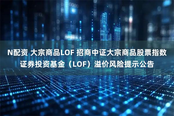 N配资 大宗商品LOF 招商中证大宗商品股票指数证券投资基金（LOF）溢价风险提示公告