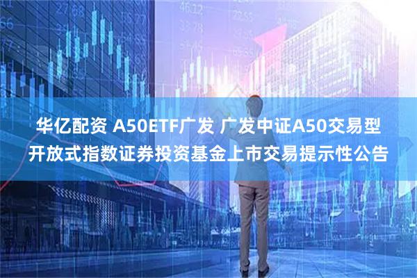 华亿配资 A50ETF广发 广发中证A50交易型开放式指数证券投资基金上市交易提示性公告