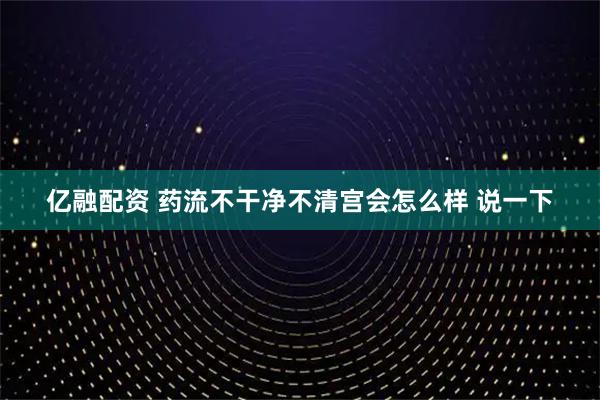 亿融配资 药流不干净不清宫会怎么样 说一下