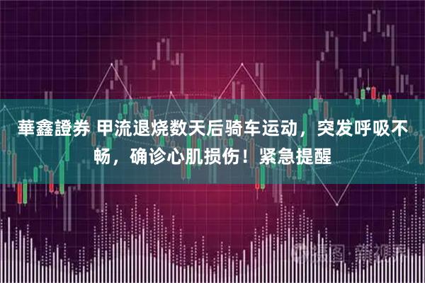 華鑫證券 甲流退烧数天后骑车运动，突发呼吸不畅，确诊心肌损伤！紧急提醒