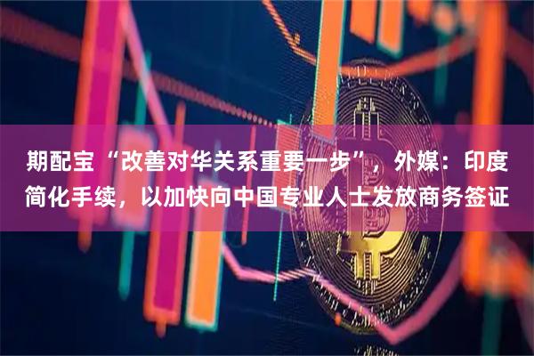 期配宝 “改善对华关系重要一步”，外媒：印度简化手续，以加快向中国专业人士发放商务签证