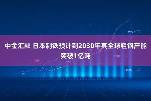 中金汇融 日本制铁预计到2030年其全球粗钢产能突破1亿吨