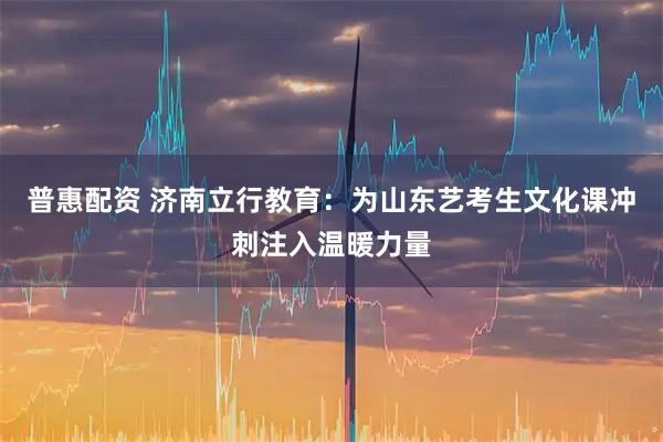 普惠配资 济南立行教育：为山东艺考生文化课冲刺注入温暖力量