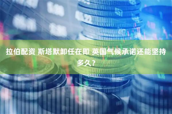 拉伯配资 斯塔默卸任在即 英国气候承诺还能坚持多久？
