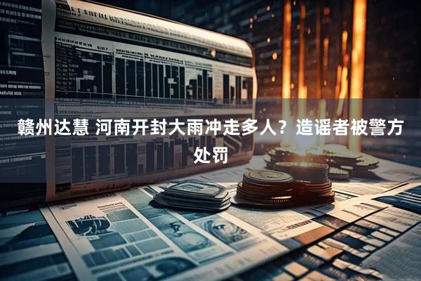 赣州达慧 河南开封大雨冲走多人？造谣者被警方处罚
