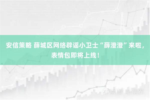安信策略 薛城区网络辟谣小卫士“薛澄澄”来啦，表情包即将上线！