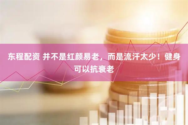 东程配资 并不是红颜易老，而是流汗太少！健身可以抗衰老